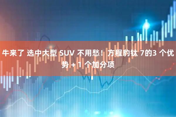 牛来了 选中大型 SUV 不用愁！方程豹钛 7的3 个优势 + 1 个加分项