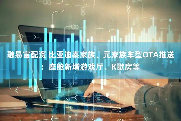 融易富配资 比亚迪秦家族、元家族车型OTA推送：座舱新增游戏厅、K歌房等