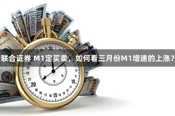 联合证券 M1定买卖，如何看三月份M1增速的上涨？