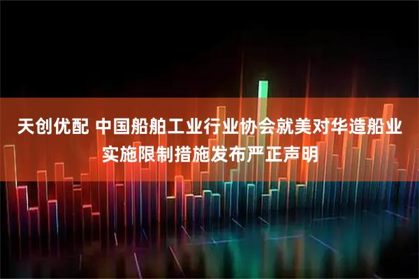 天创优配 中国船舶工业行业协会就美对华造船业实施限制措施发布严正声明