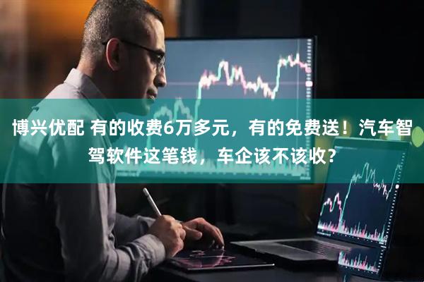 博兴优配 有的收费6万多元，有的免费送！汽车智驾软件这笔钱，车企该不该收？