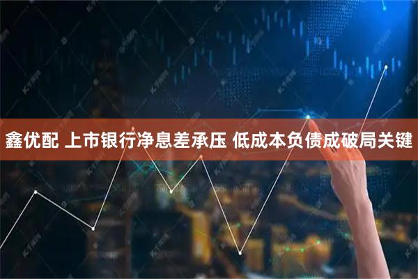 鑫优配 上市银行净息差承压 低成本负债成破局关键