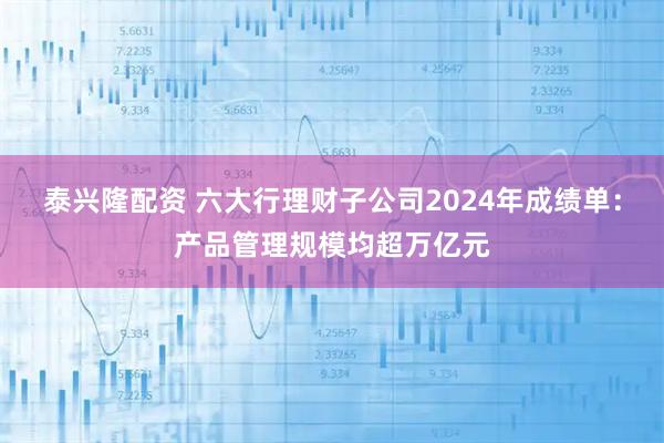 泰兴隆配资 六大行理财子公司2024年成绩单：产品管理规模均超万亿元