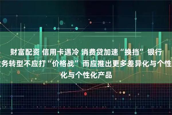 财富配资 信用卡遇冷 消费贷加速“换挡” 银行零售业务转型不应打“价格战” 而应推出更多差异化与个性化产品