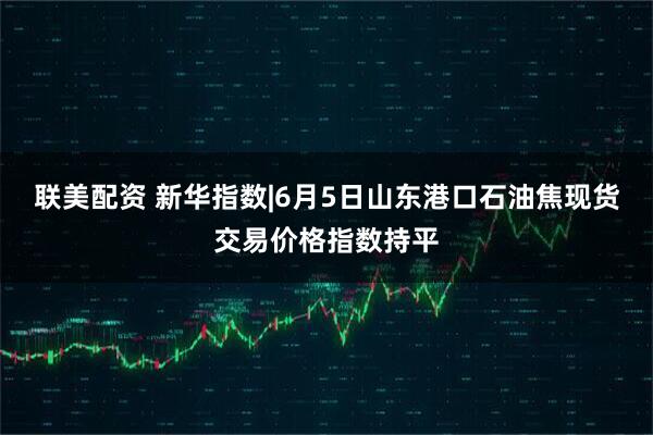 联美配资 新华指数|6月5日山东港口石油焦现货交易价格指数持平