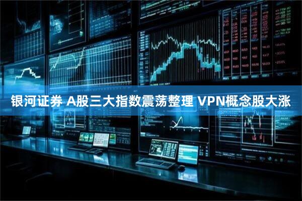银河证券 A股三大指数震荡整理 VPN概念股大涨