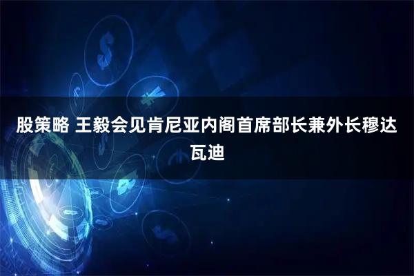 股策略 王毅会见肯尼亚内阁首席部长兼外长穆达瓦迪