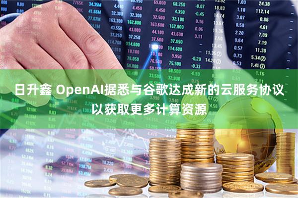 日升鑫 OpenAI据悉与谷歌达成新的云服务协议以获取更多计算资源