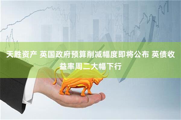 天胜资产 英国政府预算削减幅度即将公布 英债收益率周二大幅下行