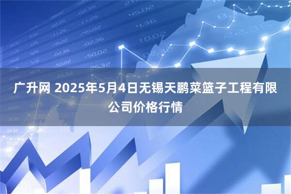 广升网 2025年5月4日无锡天鹏菜篮子工程有限公司价格行情