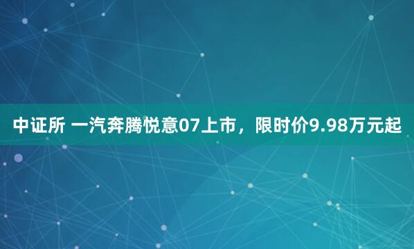 中证所 一汽奔腾悦意07上市，限时价9.98万元起