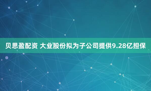 贝思盈配资 大业股份拟为子公司提供9.28亿担保