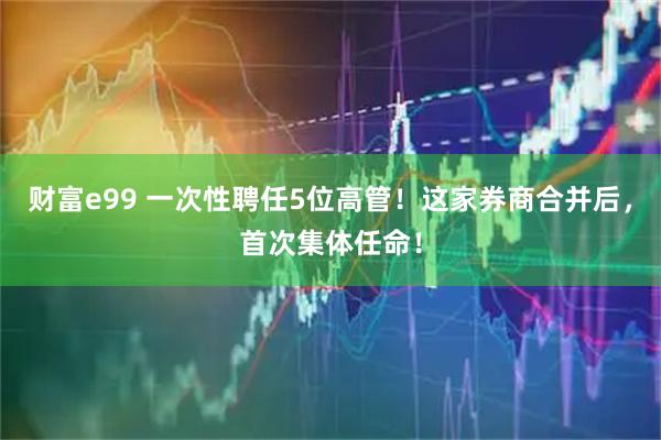 财富e99 一次性聘任5位高管！这家券商合并后，首次集体任命！