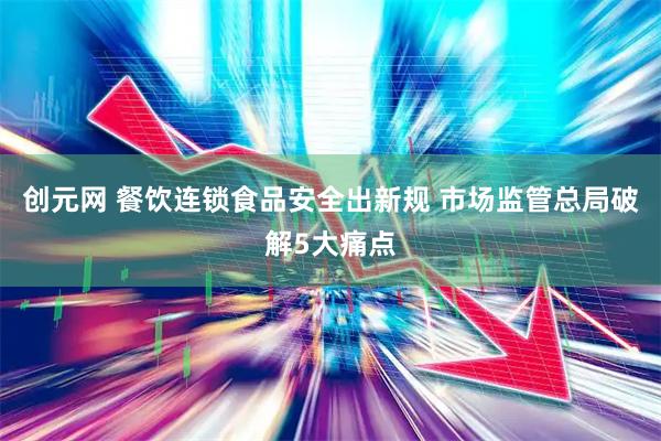 创元网 餐饮连锁食品安全出新规 市场监管总局破解5大痛点