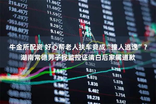 牛金所配资 好心帮老人扶车竟成“撞人逃逸”？湖南常德男子找监控证清白后家属道歉