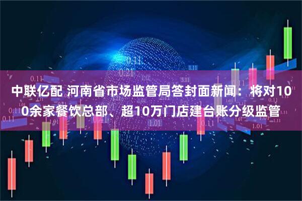 中联亿配 河南省市场监管局答封面新闻：将对100余家餐饮总部、超10万门店建台账分级监管