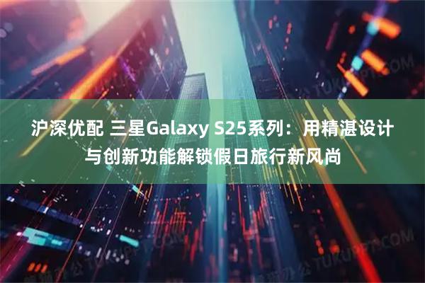 沪深优配 三星Galaxy S25系列：用精湛设计与创新功能解锁假日旅行新风尚