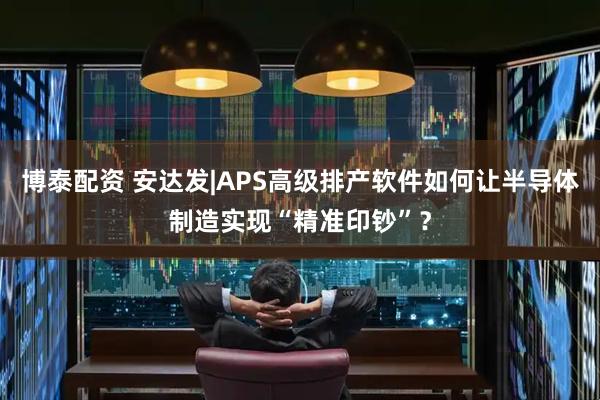 博泰配资 安达发|APS高级排产软件如何让半导体制造实现“精准印钞”？
