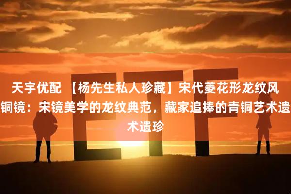 天宇优配 【杨先生私人珍藏】宋代菱花形龙纹风磨铜镜：宋镜美学的龙纹典范，藏家追捧的青铜艺术遗珍