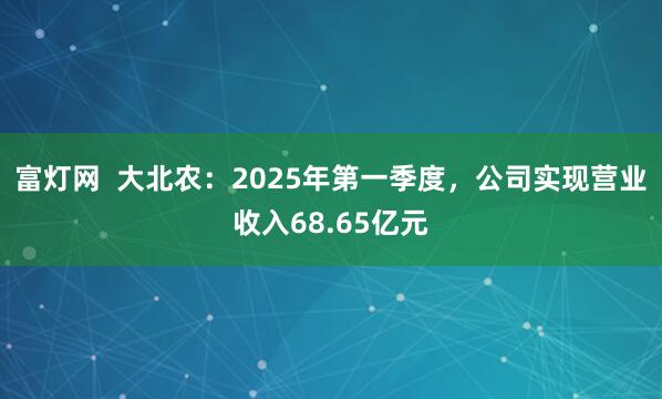 富灯网  大北农：2025年第一季度，公司实现营业收入68.65亿元