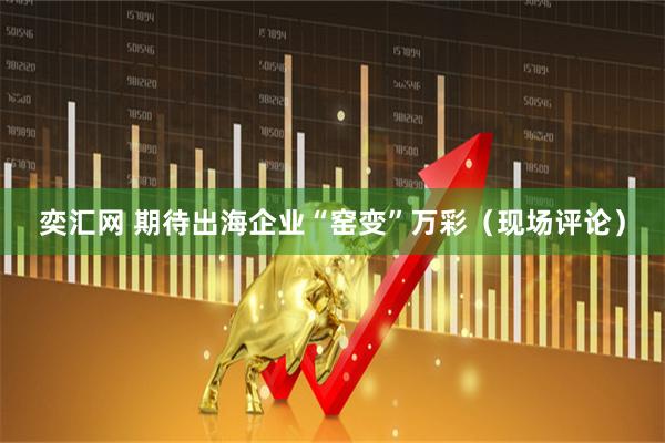 奕汇网 期待出海企业“窑变”万彩（现场评论）