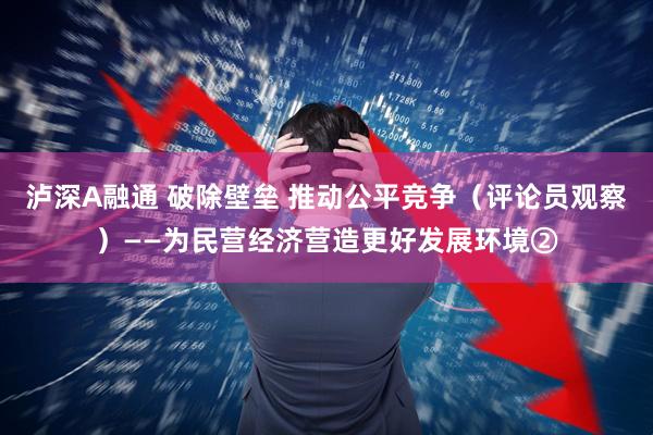 泸深A融通 破除壁垒 推动公平竞争（评论员观察）——为民营经济营造更好发展环境②