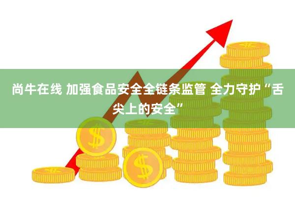 尚牛在线 加强食品安全全链条监管 全力守护“舌尖上的安全”
