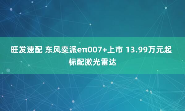 旺发速配 东风奕派eπ007+上市 13.99万元起 标配激光雷达