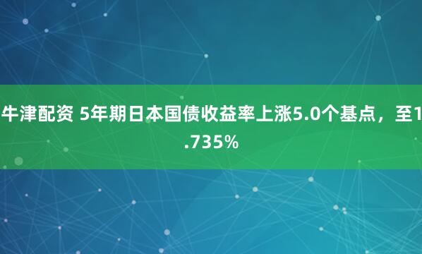 牛津配资 5年期日本国债收益率上涨5.0个基点，至1.735%