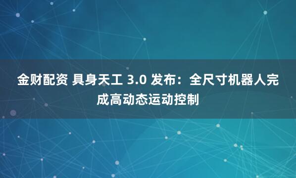 金财配资 具身天工 3.0 发布：全尺寸机器人完成高动态运动控制