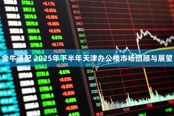 金牛速配 2025年下半年天津办公楼市场回顾与展望