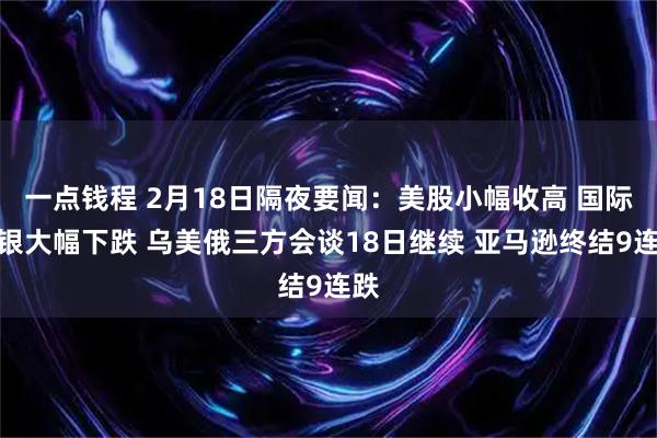 一点钱程 2月18日隔夜要闻：美股小幅收高 国际金银大幅下跌 乌美俄三方会谈18日继续 亚马逊终结9连跌
