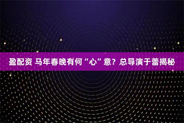 盈配资 马年春晚有何“心”意?总导演于蕾揭秘