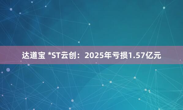 达道宝 *ST云创:2025年亏损1.57亿元