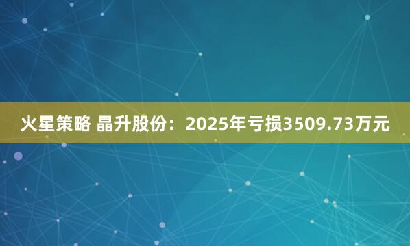火星策略 晶升股份:2025年亏损3509.73万元