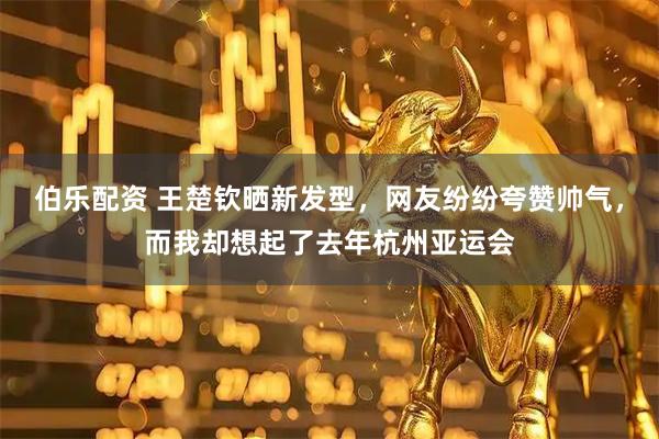 伯乐配资 王楚钦晒新发型，网友纷纷夸赞帅气，而我却想起了去年杭州亚运会