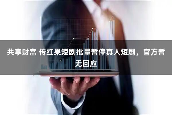 共享财富 传红果短剧批量暂停真人短剧，官方暂无回应