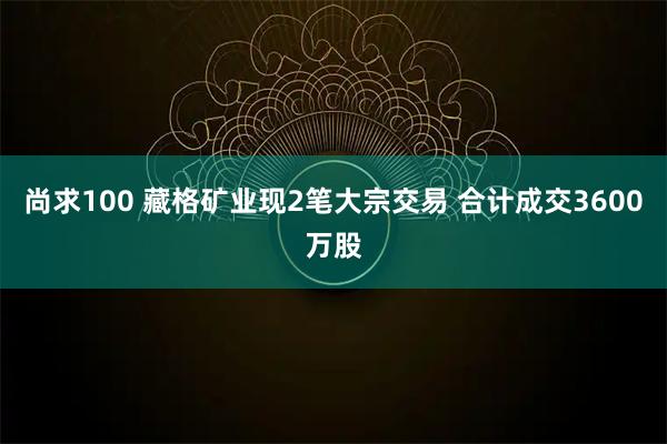 尚求100 藏格矿业现2笔大宗交易 合计成交3600万股