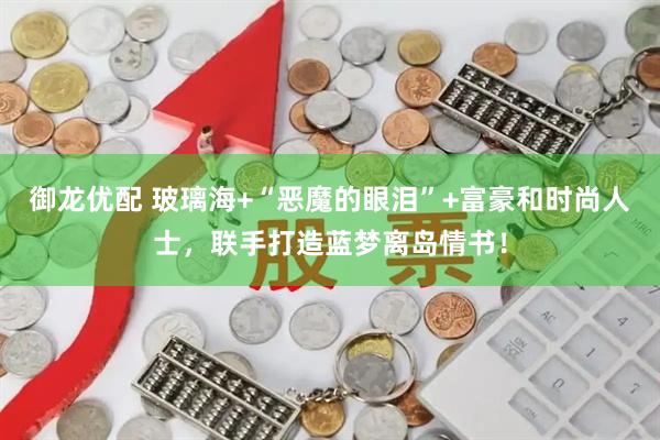 御龙优配 玻璃海+“恶魔的眼泪”+富豪和时尚人士，联手打造蓝梦离岛情书！