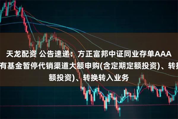 天龙配资 公告速递：方正富邦中证同业存单AAA指数7天持有基金暂停代销渠道大额申购(含定期定额投资)、转换转入业务