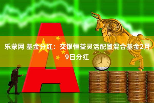 乐蒙网 基金分红:交银恒益灵活配置混合基金2月9日分红